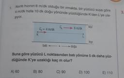 1. Akıntı hızının 6 m/dk olduğu bir ırmakta, bir yüzücü suya göre
4 m/dk hızla 10 dk doğu yönünde yüzdüğünde K'den L'ye ula-
şiyor.
K
A) 60
Vs = 4 m/dk
bati
B) 80
6 m/dk
C) 90
doğu
L
Buna göre yüzücü L noktasından batı yönüne 5 dk daha yüz-
düğünde K'ye uzaklığı kaç m olur?
kıyı
kıyı
D) 100
E) 110
3.