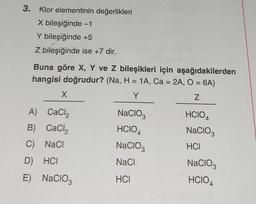 3. Klor elementinin değerlikleri
X bileşiğinde -1
Y bileşiğinde +5
Z bileşiğinde ise +7 dir.
Buna göre X, Y ve Z bileşikleri için
hangisi doğrudur? (Na, H = 1A, Ca = 2A, O = 6A)
Y
Z
X
A) CaCl₂
B) CaCl₂
C) NaCl
D) HCI
E)
NaClO3
NaCIO3
HCIO 4
NACIO
NaCl
HCI
aşağıdakilerden
HCIO4
NACIO3
HCI
NaClO3
HCIO