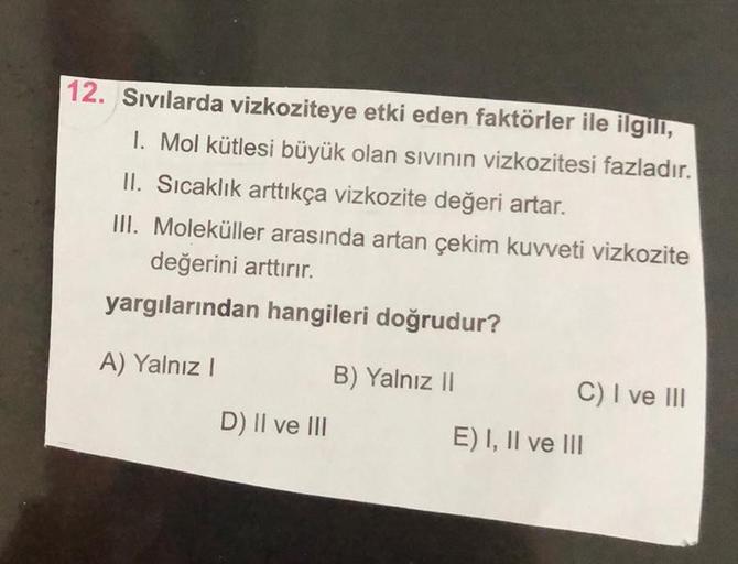 12. Sıvılarda vizkoziteye etki eden faktörler ile ilgili,
1. Mol kütlesi büyük olan sıvının vizkozitesi fazladır.
II. Sıcaklık arttıkça vizkozite değeri artar.
III. Moleküller arasında artan çekim kuvveti vizkozite
değerini arttırır.
yargılarından hangiler