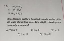 10. I. NO₂-SO3
II. NO-HCI
III. NH3 - P₂O5
Bileşiklerdeki azotların hangileri yanında verilen çiftin
altı çizili elementine göre daha düşük yükseltgenme
basamağına sahiptir?
A) Yalnız I
D) II ve III
B) I ve II
C) I ve III
E) I, II ve III