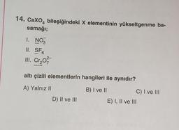 14. Caxo4 bileşiğindeki X elementinin yükseltgenme ba-
samağı;
I. NO3
II. SF6
III. Cr₂0²/17-
altı çizili elementlerin hangileri ile aynıdır?
A) Yalnız II
B) I ve II
D) II ve III
C) I ve III
E) I, II ve III