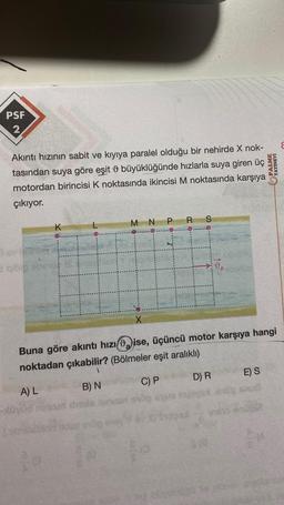 PSF
2
Akıntı hızının sabit ve kıyıya paralel olduğu bir nehirde X nok-
tasından suya göre eşit büyüklüğünde hızlarla suya giren üç
motordan birincisi K noktasında ikincisi M noktasında karşıya
çıkıyor.
K
X
PY
N PR
S
Buna göre akıntı hızı ise, üçüncü motor karşıya hangi
noktadan çıkabilir? (Bölmeler eşit aralıklı)
1
A) L
B) N
C) P
D) R
$18
E) S
PALME
YAYINEVI
nato end601