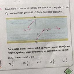 5. Suya göre hızlarının büyüklüğü 50 olan K ve L kayıkları O₁ ve
O₂ noktalarından şekildeki yönlerde harekete geçiyorlar.
0₁
YAYINEVI
54
37°
0K = 50
(sin37= 0,6; sin53 = 0,8)
A) 5/20
0₂
Buna göre akıntı hızının sabit ve kıyıya parelel olduğu ne-
hirde kayıkların karşı kıyıya ulaşma süreleri oranı kaçtır?
B)
37°
50
C) 1
ID)
day
2/3
E)
LO