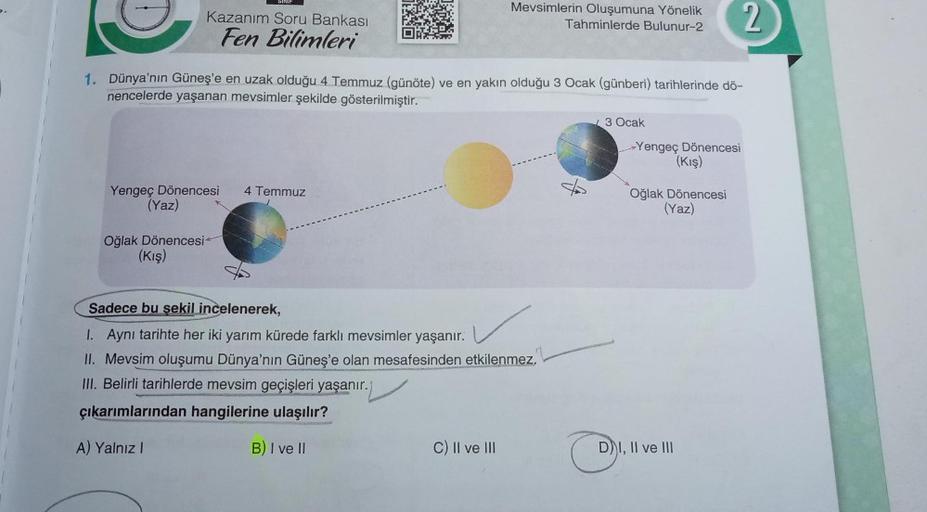 SINIF
Kazanım Soru Bankası
Fen Bilimleri
Oğlak Dönencesi
(Kış)
Yengeç Dönencesi 4 Temmuz
(Yaz)
1. Dünya'nın Güneş'e en uzak olduğu 4 Temmuz (günöte) ve en yakın olduğu 3 Ocak (günberi) tarihlerinde dö-
nencelerde yaşanan mevsimler şekilde gösterilmiştir.
M