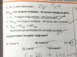 AÇISI
a
6
X₂ ve Y₂ birer elementtir. X x
XY 2(g)
I. X - Y bağının bağ enerjisi +30 kj/mol dir
nin oluşum entalpisi - 60 kj/mol olduğuna göre,
II. XY 2(s) nin oluşum entalpisi - 60 kj/mol den küçüktür.
III. X2(g) + 2Y 2(g) → 2XY,
2(g)
tepkimesi gerçekleştiğinde çevreden ısı alınır
yargılarından hangileri doğrudur?
A) Yalnız II
D) Ive H
X
-B) Yalniz III
C) Ive Il
rm.
9.
E) II ve III
2X₂ → 2XY+605