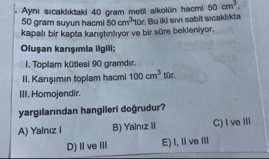 Aynı sıcaklıktaki 40 gram metil alkolün hacmi 50 cm³,
50 gram suyun hacmi 50 cm³'tür. Bu iki SIVI sabit sıcaklıkta
kapalı bir kapta karıştırılıyor ve bir süre bekleniyor.
Oluşan karışımla ilgili;
I. Toplam kütlesi 90 gramdır. 19
II. Karışımın toplam hacmi 