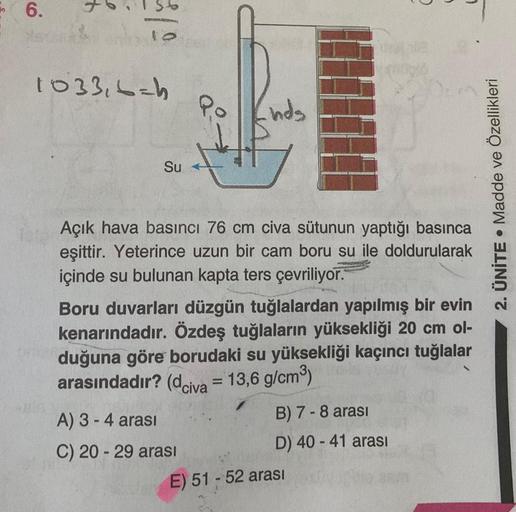 6.
4
9
1033,6=h
Su
Po
nds
Açık hava basıncı 76 cm civa sütunun yaptığı basınca
eşittir. Yeterince uzun bir cam boru su ile doldurularak
içinde su bulunan kapta ters çevriliyor.
A) 3 - 4 arası
C) 20-29 arası
Boru duvarları düzgün tuğlalardan yapılmış bir ev