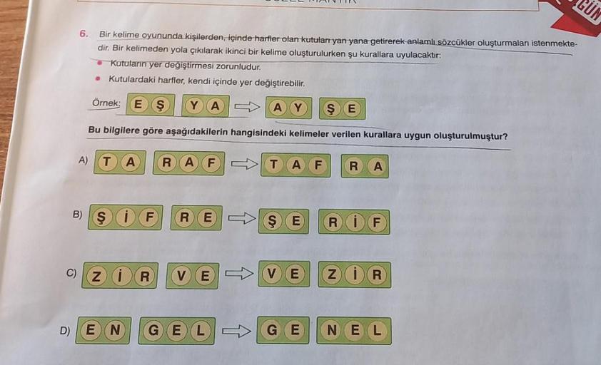 C)
D)
6.
Bir kelime oyununda kişilerden, içinde harfler olan kutuları yan yana getirerek anlamlı sözcükler oluşturmaları istenmekte-
dir. Bir kelimeden yola çıkılarak ikinci bir kelime oluşturulurken şu kurallara uyulacaktır:
Kutuların yer değiştirmesi zor