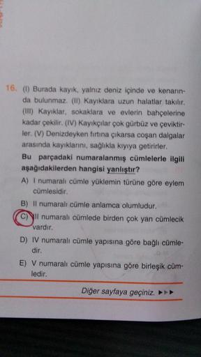 16. (1) Burada kayık, yalnız deniz içinde ve kenarın-
da bulunmaz. (II) Kayıklara uzun halatlar takılır.
(III) Kayıklar, sokaklara ve evlerin bahçelerine
kadar çekilir. (IV) Kayıkçılar çok gürbüz ve çeviktir-
ler. (V) Denizdeyken fırtına çıkarsa coşan dalg