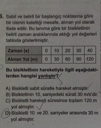 6. Sabit ve belirli bir başlangıç noktasına göre
bir cismin katettiği mesafe, alınan yol olarak
ifade edilir. Bu tanıma göre bir bisikletlinin
belirli zaman aralıklarında aldığı yol değerleri
tabloda gösterilmiştir.
Zaman (s)
Alınan Yol (m)
0
10 20 30 40
0