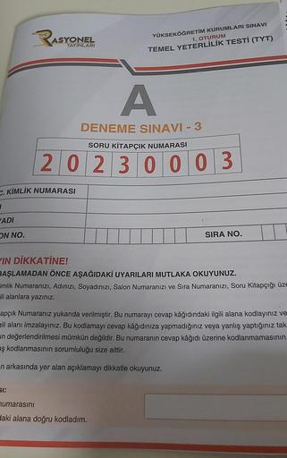 ADI
ON NO.
ASY
ASYONEL
YAYINLARI
C. KİMLİK NUMARASI
A
DENEME SINAVI - 3
SORU KİTAPÇIK NUMARASI
20230003
61:
YÜKSEKÖĞRETİM KURUMLARI SINAVI
1. OTURUM
TEMEL YETERLİLİK TESTİ (TYT)
IN DİKKATİNE!
BAŞLAMADAN ÖNCE AŞAĞIDAKİ UYARILARI MUTLAKA OKUYUNUZ.
imlik Numa