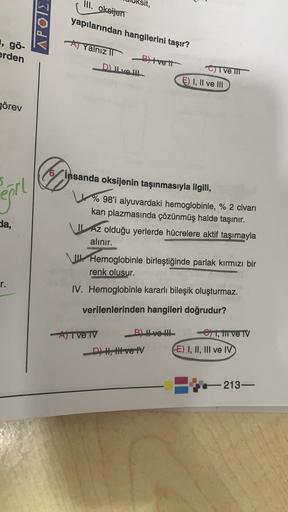 , gö-
erden
görev
eğil
da,
r.
APOIE
III. oksijen
yapılarından hangilerini taşır?
A) Yalnız II
Bitvett
D) Il ve I
Co insanda oksijenin taşınmasıyla ilgili,
CT ve III
% 98'i alyuvardaki hemoglobinle, % 2 civarı
kan plazmasında çözünmüş halde taşınır.
A) I ve