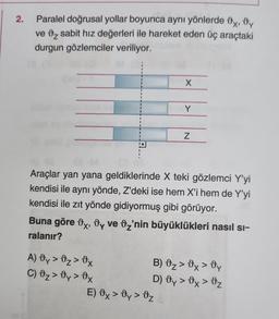 2.
Paralel doğrusal yollar boyunca aynı yönlerde x, y
ve 2 sabit hız değerleri ile hareket eden üç araçtaki
durgun gözlemciler veriliyor.
X
A) Oy > 0₂ > 0x
C) 0₂ > Üy > 0x
Y
Araçlar yan yana geldiklerinde X teki gözlemci Y'yi
kendisi ile aynı yönde, Z'deki ise hem X'i hem de Y'yi
kendisi ile zıt yönde gidiyormuş gibi görüyor.
Z
Buna göre x, y ve 2'nin büyüklükleri nasıl sı-
ralanır?
E) Ox > Oy > Oz
B) 0₂ > 0x > Dy
D) dy > x > Oz