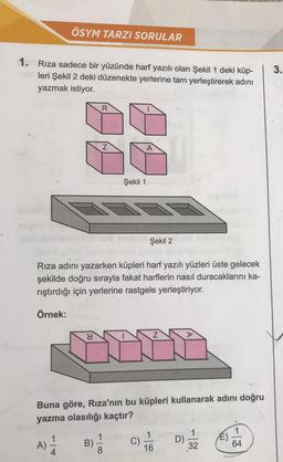 ÖSYM TARZI SORULAR
1. Rıza sadece bir yüzünde harf yazılı olan Şekil 1 deki küp-
leri Şekil 2 deki düzenekte yerlerine tam yerleştirerek adını
yazmak istiyor.
A)
Y
R
Z
or Şekil 2
Rıza adını yazarken küpleri harf yazılı yüzleri üste gelecek
şekilde doğru sırayla fakat harflerin nasıl duracaklarını ka-
rıştırdığı için yerlerine rastgele yerleştiriyor.
Örnek:
B)
Şekil 1
Buna göre, Rıza'nın bu küpleri kullanarak adını doğru
yazma olasılığı kaçtır?
8
A
C)
Z
1
16
D)
1.
32
É)
1
64
3.