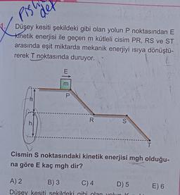 Pis
32
Düşey kesiti şekildeki gibi olan yolun P noktasından E
kinetik enerjisi ile geçen m kütleli cisim PR, RS ve ST
arasında eşit miktarda mekanik enerjiyi ısıya dönüştü-
rerek T noktasında duruyor..
h
h
det
m
P
R
S
T
Cismin S noktasındaki kinetik enerjisi mgh olduğu-
na göre E kaç mgh dir?
A) 2
B) 3
C) 4
D) 5
Düsey kesiti sekildeki gibi olan yolun K
E) 6