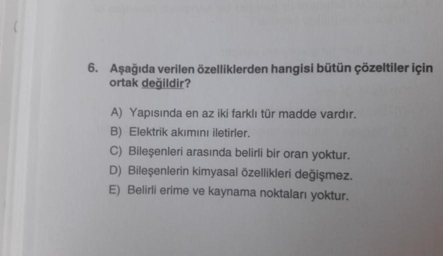 6. Aşağıda verilen özelliklerden hangisi bütün çözeltiler için
ortak değildir?
A) Yapısında en az iki farklı tür madde vardır.
B) Elektrik akımını iletirler.
C) Bileşenleri arasında belirli bir oran yoktur.
D) Bileşenlerin kimyasal özellikleri değişmez.
E)