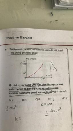 Enerji ve Hareket
5.
tr
Sürtünmesiz yatay düzlemdeki bir cismin kinetik enerji
- hız grafiği şekildeki gibidir.
Ex (Joule)
A) 2
+ mie²
128
128
32
0
Bu cisim, yay şabiti 200 N/m olan bir yayın ucuna
asılıp denge sağlandığında yayda depolanan
esneklik potansiyel enerji kaç Joule olur? (g = 10 m/s²)
4
B) 4
A
C) 8
v (m/s)
D) 12
k=200
+²
1.200.0
E) 16
7.