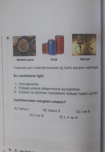 R
8.
Madeni para
A) Yalnız I
Yukarıda aynı ortamda bulunan üç farklı karışım verilmiştir.
Bu maddelerle ilgili;
I. Homojendirler.
II. Fiziksel yollarla bileşenlerine ayrılabilirler.
III. Çözücü ve çözünen maddelerin fiziksel halleri aynıdır.
özelliklerinde