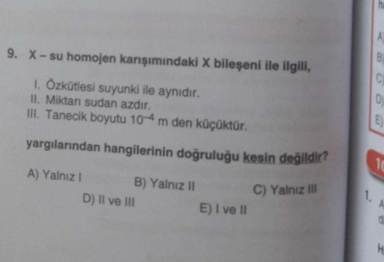 9. X-su homojen karışımındaki X bileşeni ile ilgili,
1. Özkütlesi suyunki ile aynıdır.
II. Miktarı sudan azdır.
III. Tanecik boyutu 10-4 m den küçüktür.
yargılarından hangilerinin doğruluğu kesin değildir?
A) Yalnız I
C) Yalnız III
B) Yalnız II
D) II ve II