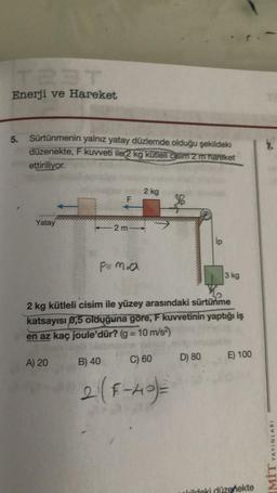Enerji ve Hareket
5.
Sürtünmenin yalnız yatay düzlemde olduğu şekildeki
düzenekte, F kuvveti ile 2 kg kütleli cisim 2 m hareket
ettiriliyor.
Yatay
F
A) 20
2 m
2 kg
30
2 kg kütleli cisim ile yüzey arasındaki sürtünme
katsayısı 0,5 olduğuna göre, F kuvvetinin yaptığı iş
en az kaç joule'dür? (g = 10 m/s²)
B) 40
2 (F-40)=
C) 60 D) 80
ip
3 kg
E) 100
Wildeki düzenekte
7.
YAYINLARI
LIWI
