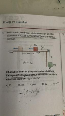 Enerji ve Hareket
5.
Sürtünmenin yalnız yatay düzlemde olduğu şekildeki
düzenekte, F kuvveti ile 2 kg kütleli cisim 2 m hareket
ettiriliyor.
Yatay
F
A) 20
2 m
2 kg
30
2 kg kütleli cisim ile yüzey arasındaki sürtünme
katsayısı 0,5 olduğuna göre, F kuvvetinin yaptığı iş
en az kaç joule'dür? (g = 10 m/s²)
B) 40
2 (F-40)=
C) 60 D) 80
ip
3 kg
E) 100
Wildeki düzenekte
7.
YAYINLARI
LIWI