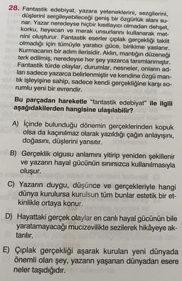 28. Fantastik edebiyat, yazara yeteneklerini, sezgilerini,
düşlerini sergileyebileceği geniş bir özgürlük alanı su-
jer nar. Yazar neredeyse hiçbir kısıtlayıcı olmadan dehşet,
korku, heyecan ve merak unsurlarını kullanarak met-
med nini oluşturur. Fantastik eserler çıplak gerçekliği taklit
der olmadığı için tümüyle yaratıcı güce, birikime yaslanır.
Hove Kurmacanın bir adım ilerisidir. Aklın, mantığın düzeneği
Alterk edilmiş, neredeyse her şey yazarca tanımlanmıştır.
Fantastik türde olaylar, durumlar, nesneler, onların ad-
ları sadece yazarca belirlenmiştir ve kendine özgü man-
Atık işleyişine sahip, sadece kendi gerçekliğine karşı so-
nberumlu yeni bir evrendir.
101.
Bu parçadan hareketle "fantastik edebiyat" ile ilgili
aşağıdakilerden hangisine ulaşılabilir?
tes
A) İçinde bulunduğu dönemin gerçeklerinden kopuk
olsa da kaçınılmaz olarak yazıldığı çağın anlayışını,
doğasını, düşlerini yansıtır. bismamlin
HB) Gerçeklik olgusu anlamını yitirip yeniden şekillenir
ve yazarın hayal gücünün sınırsızca kullanılmasıyla
oluşur.
dem Ieatense (0
2
ex an
C) Yazarın duygu, düşünce ve gerçekleriyle hangi
dünya kurulursa kurulsun tüm bunlar estetik bir et-
kinlikle ortaya konur.
D) Hayattaki gerçek olaylar en canlı hayal gücünün bile
yaratamayacağı mucizevilikte sezilerek hikâyeye ak-
tarılır.
E) Çıplak gerçekliği aşarak kurulan yeni dünyada
önemli olan şey, yazarın yaşanan dünyadan esere
neler taşıdığıdır.