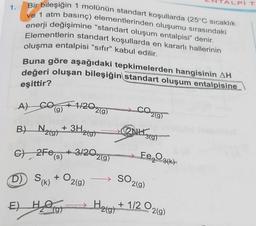 1.
Bir bileşiğin 1 molünün standart koşullarda (25°C sıcaklık
ve 1 atm basınç) elementlerinden oluşumu sırasındaki
enerji değişimine "standart oluşum entalpisi” denir.
Elementlerin standart koşullarda en kararlı hallerinin
oluşma entalpisi “sıfır" kabul edilir.
Buna göre aşağıdaki tepkimelerden hangisinin AH
değeri oluşan bileşiğin standart oluşum entalpisine
eşittir?
A)
(g)
B) N₂(g)
1/202(g)
+ 3H2(g)
G) 2Fe(s) + 3/20
D) S(K) + O₂
E) HO
2(g)
2(g)
2NH
SO₂
H₂(g)
2(g)
3(g)
Fe₂O3(k)
2(g)
+1/2 O.
TALPI T
2(g)