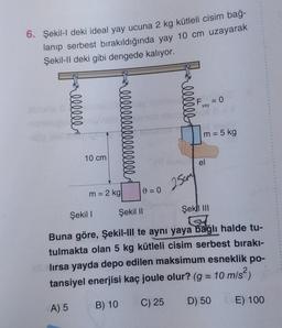 6. Şekil-l deki ideal yay ucuna 2 kg kütleli cisim bağ-
lanıp serbest bırakıldığında yay 10 cm uzayarak
Şekil-Il deki gibi dengede kalıyor.
allllll
sic
l l l l l l l l l l l l l l l l ly
10 cm
m = 2 kg|
0=0
25cm
F = 0
yay
m = 5 kg
el
Şekil I
Şekil II
Şekil III
(su
Buna göre, Şekil-III te aynı yaya bağlı halde tu-
tulmakta olan 5 kg kütleli cisim serbest bırakı-
lırsa yayda depo edilen maksimum esneklik po-
tansiyel enerjisi kaç joule olur? (g = 10 m/s²)
A) 5
B) 10
C) 25
D) 50
E) 100