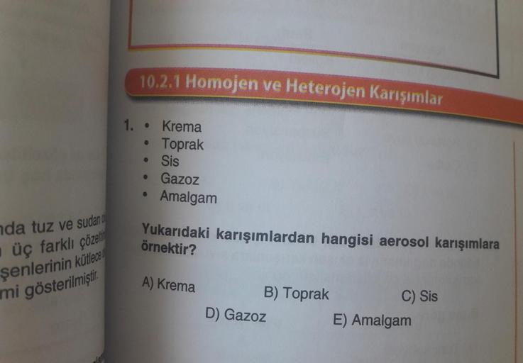 da tuz ve sudan d
üç farklı çözelti
şenlerinin kütlece
mi gösterilmiştir.
1.
10.2.1 Homojen ve Heterojen Karışımlar
Krema
Toprak
Sis
• Gazoz
●
●
Amalgam
Yukarıdaki karışımlardan hangisi aerosol karışımlara
örnektir?
A) Krema
B) Toprak
D) Gazoz
C) Sis
E) Am