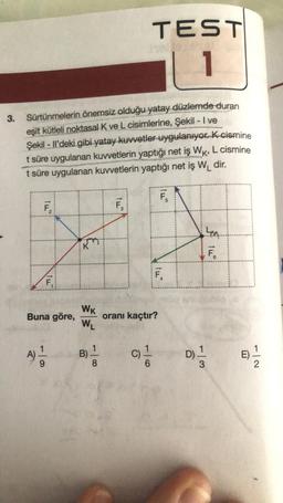 3.
Sürtünmelerin önemsiz olduğu yatay düzlemde duran
eşit kütleli noktasal K ve L cisimlerine, Şekil - I ve
Şekil - Il'deki gibi yatay kuvvetler uygulanıyor. K-cismine
t süre uygulanan kuvvetlerin yaptığı net iş WK, L cismine
t süre uygulanan kuvvetlerin yaptığı net iş W₁ dir.
1
F₁
Buna göre,
A) 1/12
9
&
WK
W₁
B)
1
8
F₁
TEST
C)
oranı kaçtır?
Tu
F₁
D)
50.
3
F.
7|2