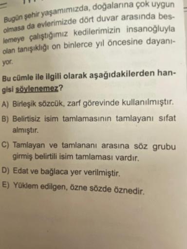 Bugün şehir yaşamımızda, doğalarına çok uygun
olmasa da evlerimizde dört duvar arasında bes-
lemeye çalıştığımız kedilerimizin insanoğluyla
olan tanışıklığı on binlerce yıl öncesine dayanı-
yor.
Bu cümle ile ilgili olarak aşağıdakilerden han-
gisi söylenem