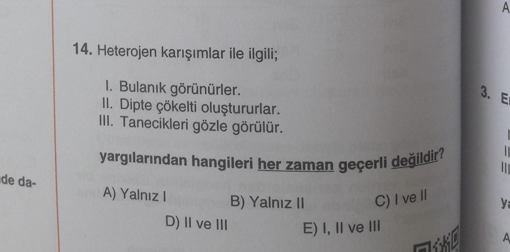 de da-
14. Heterojen karışımlar ile ilgili;
1. Bulanık görünürler.
II. Dipte çökelti oluştururlar.
III. Tanecikleri gözle görülür.
yargılarından hangileri her zaman geçerli değildir?
A) Yalnız I
D) II ve III
B) Yalnız
C) I ve Il
E) I, II ve III
10
П***
A
3