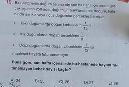 19. Bir hastanenin doğum servisinde son bir hafta içerisinde ger-
çekleştirilen 250 adet doğumun %84'ünde tek doğum, kala-
nında ise ikiz veya üçüz doğumlar gerçekleştirilmiştir.
Tekli doğumlarda doğan bebeklerin
• İkiz doğumlarda doğan bebeklerin 'i,
8
●
Üçüz doğumlarda doğan bebeklerin 'si
12
maalesef hayata tutunamamıştır.
Buna göre, son hafta içerisinde bu hastanede hayata tu-
tunamayan bebek sayısı kaçtır?
A) 24
5 420K
15
B) 25
C) 26
'i
D) 27
E) 28