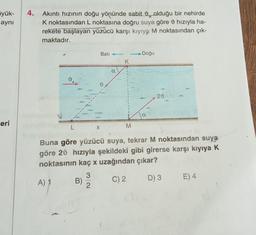 yük-
aynı
eri
4. Akıntı hızının doğu yönünde sabit olduğu bir nehirde
K noktasından L noktasına doğru suya göre hızıyla ha-
rekete başlayan yüzücü karşı kıyıya M noktasından çık-
maktadır.
L
B)
X
3
2
Batı
α
K
1
L
M
- Doğu
a
Buna göre yüzücü suya, tekrar M noktasından suya
göre 20 hızıyla şekildeki gibi girerse karşı kıyıya K
noktasının kaç x uzağından çıkar?
A) 1
C) 2
D) 3 E) 4
20