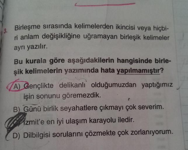 13.
Birleşme sırasında kelimelerden ikincisi veya hiçbi-
ri anlam değişikliğine uğramayan birleşik kelimeler
ayrı yazılır.
Bu kurala göre aşağıdakilerin hangisinde birle-
şik kelimelerin yazımında hata yapılmamıştır?
A) Gençlikte delikanlı olduğumuzdan yap