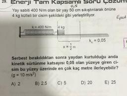 29. Enerji Tam Kapsamlı Soru
0,5
Yay sabiti 400 N/m olan bir yay 50 cm sıkıştırılarak önüne
4 kg kütleli bir cisim şekildeki gibi yerleştiriliyor.
k = 400 N/m 14 kg
1
X = =m
k = 0,05
C) 5
Serbest bırakıldıktan sonra yaydan kurtulduğu anda
kinetik sürtünme katsayısı 0,05 olan yüzeye giren ci-
sim bu yüzey üzerinde en çok kaç metre ilerleyebilir?
(g = 10 m/s²)
A) 2 B) 2,5
D) 20
Epot
E) 25