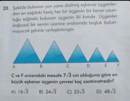 20. Şekilde bulunan yan yana dizilmiş eşkenar üçgenler-
den en sağdaki hariç her bir üçgenin bir kenar uzun-
luğu sağında bulunan üçgenin iki katıdır. Üçgenler
doğrusal bir zemin üzerine aralarında boşluk bulun-
mayacak şekilde yerleştirilmiştir.
B
D
A
C
E F
C ve F arasındaki mesafe 7√3 cm olduğuna göre en
büyük eşkenar üçgenin çevresi kaç santimetredir?
A) 16√3 B) 24√3
C) 33√3
D) 48√3