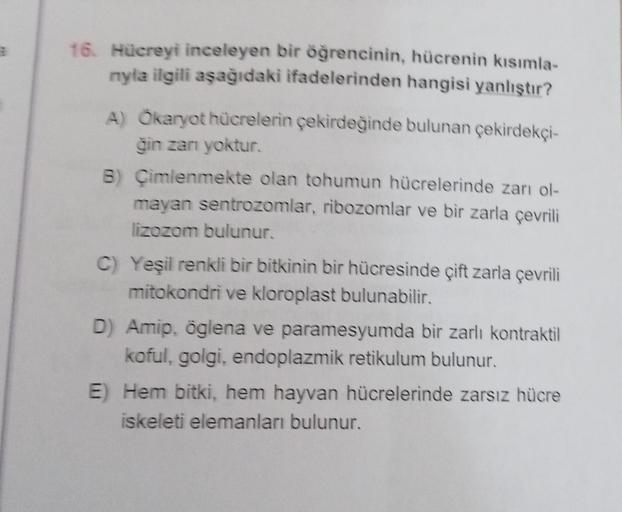 16. Hücreyi inceleyen bir öğrencinin, hücrenin kısımla-
nyla ilgili aşağıdaki ifadelerinden hangisi yanlıştır?
A) Ökaryot hücrelerin çekirdeğinde bulunan çekirdekçi-
ğin zanı yoktur.
B) Çimlenmekte olan tohumun hücrelerinde zarı ol-
mayan sentrozomlar, rib