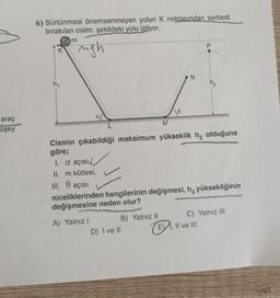 araç
uşey
angle
6) Sürtünmesi önemsenmeyen yolun K noktasından serbest
bırakılan cisim, şekildeki yolu izliyor.
ngh
K
m
A) Yalnız I
B) Yalnız II
M
Cismin çıkabildiği maksimum yükseklik h₂ olduğuna
göre;
1. a açısı,
II. m kütlesi,
III. 0 açısı
niceliklerinden hangilerinin değişmesi, h, yüksekliğinin
değişmesine neden olur?
D) I ve II
0
N
C) Yalnız III
II ve III