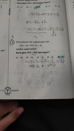 5/2
teri-
ORİJİNAL MATEMAT
RIJINAL
NALYMAT
eşitlikleri sağlanmaktadır
Buna göre, P(1) + Q(1) toplamı kaçtır?
A) -4
B) -1
C) 4
D) 8
YAYINLARI
Q(2)+P(2)
4
P(x) polinomu her x gerçel sayısı için
P(x)-2x = P(1) -(x² - 4)
Ping's
MATEMATIK
eşitliğini sağlamaktadır.
Buna göre, P(1) - P(3) farkı kaçtır?
-DPCM
C) -10 D) -9
PC272
PC-1) = +2
PC1) +9 (1) + PC-D₂6
1
42
A) -16 B) -12
69
E) 12
E) -8
PPC) -2 = PCD (~3)
SPPCD-222-3PCB
2
(PCI), ISS)
-6-5P (1)
EMD=465³)
PC3)
1, 313-
P