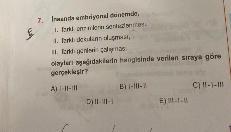 7.
İnsanda embriyonal dönemde,
I. farklı enzimlerin sentezlenmesi,
II. farklı dokuların oluşması
III. farklı genlerin çalışması
olayları aşağıdakilerin hangisinde verilen sıraya göre
gerçekleşir?
A) I-II-III
D) II-III-I
B) I-III-II
E) III-1-11
C) II-I-III