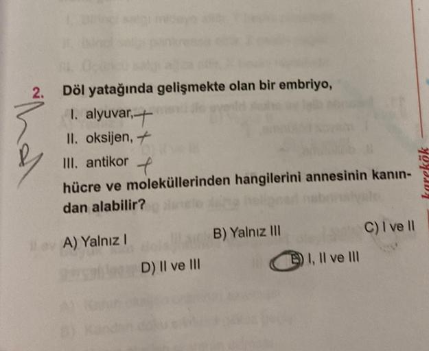 2.
Döl yatağında gelişmekte olan bir embriyo,
I. alyuvar,
II. oksijen, +
III. antikor
t
hücre ve moleküllerinden hangilerini annesinin kanın-
dan alabilir?
ev A) Yalnız I
D) II ve III
B) Yalnız III
) I, II ve III
C) I ve II
karekök