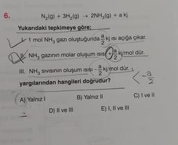 6.
N₂(g) + 3H₂(g) → 2NH3(g) + a kj
Yukarıdaki tepkimeye göre;
1 mol NH³ gazı oluştuğunda kj ısı açığa çıkar.
2
a
OK
NH3 gazının molar oluşum isis + kj/mol dür.
2
Qu
III. NH³ sıvısının oluşum ısısı – 2 kj/mol dür.
2
yargılarından hangileri doğrudur?
A) Yalnız I
D) II ve III
B) Yalnız II
E) I, II ve III
a
old
C) I ve II