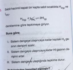 3. Sabit hacimli kapalı bir kapta sabit sıcaklıkta H₂(g) ve
12(K),
H₂(g) (k)=2HI(g)
denklemine göre tepkimeye giriyor.
Buna göre;
1. Sistem dengeye ulaşıncaya kadar kaptaki H₂ ga-
zının derişimi azalır.
II. Sistem dengeye ulaşıncaya kadar HI gazının de-
rişimi artar.
III. Sistem dengeye ulaştığında tepkime durur.
ifodolorinden hangileri yanlıştır?