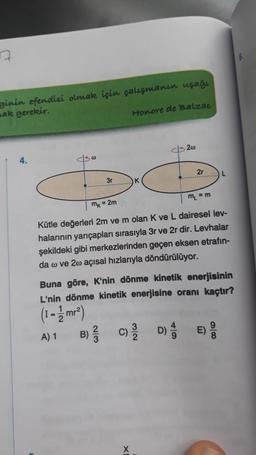 7
ginin efendisi olmak için çalışmanın uşağı
mak gerekir.
Honore de Balzac
10
200
mx = 2m
m₁ = m
Kütle değerleri 2m ve m olan K ve L dairesel lev-
halarının yarıçapları sırasıyla 3r ve 2r dir. Levhalar
şekildeki gibi merkezlerinden geçen eksen etrafin-
da w ve 2w açısal hızlarıyla döndürülüyor.
C)
2r
Buna göre, K'nin dönme kinetik enerjisinin
L'nin dönme kinetik enerjisine oranı kaçtır?
(1-1/mr²)
A) 1
D)
86
6.