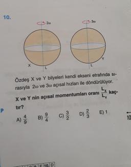 10.
P
X
20
3w
I
Özdeş X ve Y bilyeleri kendi ekseni etrafında si-
rasıyla 2 ve 30 açısal hızları ile döndürülüyor.
X ve Y nin açısal momentumları oranı
tır?
9
A) B) C) D) ²
4
4/1
CF 10. D
E) 1
1
kaç-
10