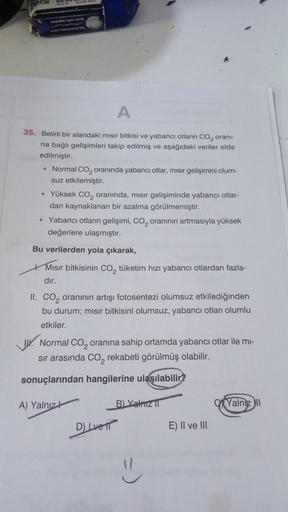 GESAN
A
35. Belirli bir alandaki mısır bitkisi ve yabancı otların CO₂ oranı-
na bağlı gelişimleri takip edilmiş ve aşağıdaki veriler elde
edilmiştir.
• Normal CO₂ oranında yabancı otlar, mısır gelişimini olum-
suz etkilemiştir.
• Yüksek CO, oranında, mısır