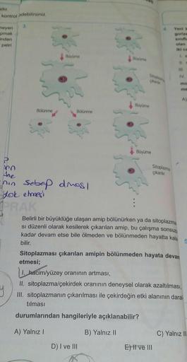 kontrol edebilirsiniz.
neyen
pmak
inden
petri
3.
Bölünme
Büyüme
Bölünme
CO
he
nin sebep dimas/
yok etmes
PRAK
4468403
Büyüme
Büyüme
D) I ve III
Büyüme
Sitoplazma
çıkarılır.
Yeni k
olan
Belirli bir büyüklüğe ulaşan amip bölünürken ya da sitoplazma
si düzenl