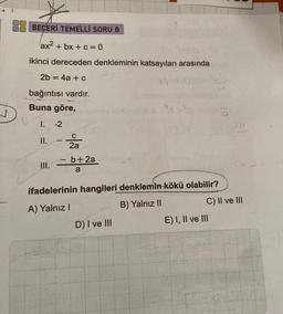 3
BECERİ TEMELLİ SORU 8
ax²+bx+c=0
ikinci dereceden denkleminin katsayıları arasında
2b = 4a + c
X₁ 1
bağıntısı vardır.
Buna göre,
V 1. -2
II.
III.
1
C
2a
-
- b+ 2a
a
xinh
ifadelerinin hangileri denklemin kökü olabilir?
A) Yalnız I
B) Yalnız II
D) I ve III
C) II ve III
E) I, II ve III