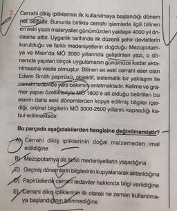 2. Cerrahi dikiş ipliklerinin ilk kullanılmaya başlandığı dönem
net değildir. Bununla birlikte cerrahi işlemlerle ilgili bilinen
en eski yazılı materyaller günümüzden yaklaşık 4000 yıl ön-
cesine aittir. Uygarlık tarihinde ilk düzenli şehir devletlerin
kurulduğu ve farklı medeniyetlerin doğduğu Mezopotam-
ya ve Mısır'da MÖ 3000 yıllarında geliştirilen yazı, o dö-
nemde yapılan birçok uygulamanın günümüze kadar akta-
rılmasına vesile olmuştur. Bilinen en eski cerrahi eser olan
Edwin Smith papirüsü, objektif, sistematik bir yaklaşım ile
cerrahi tedavide yara bakımını anlatmaktadır. Kelime ve gra-
mer yapısı özellikleriyle MO 1600'e ait olduğu belirtilen bu
eserin daha eski dönemlerden kopya edilmiş bilgiler içer-
diği, orijinal bilgilerin MÖ 3000-2500 yıllarını kapsadığı ka-
bul edilmektedir.
Bu parçada aşağıdakilerden hangisine değinilmemiştir?
Cerrahi dikiş ipliklerinin doğal malzemeden imal
edildiğine
BY Mezopotamya'da farklı medeniyetlerin yaşadığına
) Geçmiş dönemlerin bilgilerinin kopyalanarak aktarıldığına
Papirüslerde cerrahi tedaviler hakkında bilgi verildiğine
E) Cerrahi dikiş ipliklerinin ilk olarak ne zaman kullanılma-
ya başlandığının bilinmediğine
EX Cer